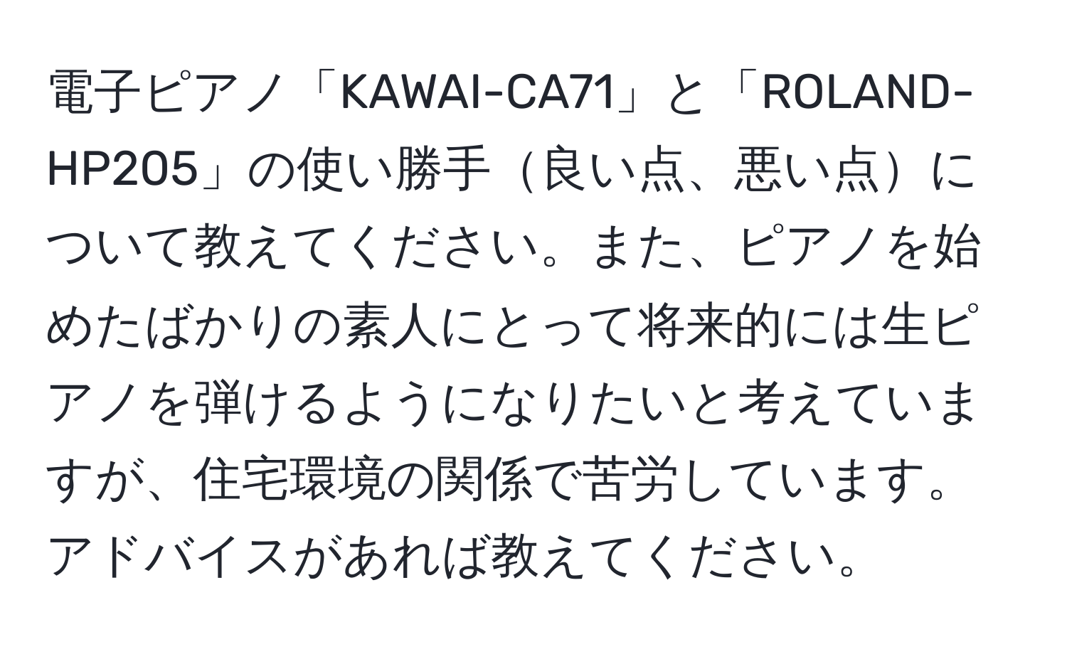 電子ピアノ「KAWAI-CA71」と「ROLAND-HP205」の使い勝手良い点、悪い点について教えてください。また、ピアノを始めたばかりの素人にとって将来的には生ピアノを弾けるようになりたいと考えていますが、住宅環境の関係で苦労しています。アドバイスがあれば教えてください。