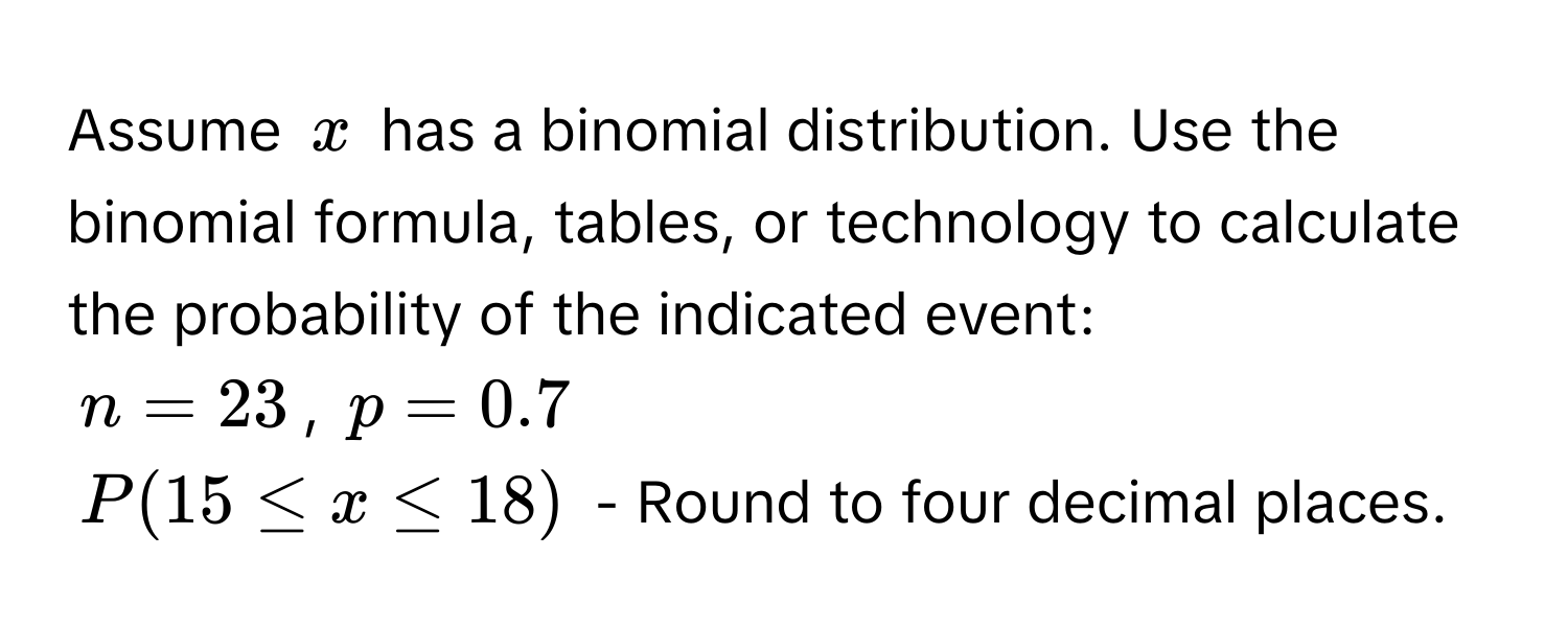 Assume $x$ has a binomial distribution. Use the binomial formula, tables, or technology to calculate the probability of the indicated event:
$n = 23$, $p = 0.7$
$P(15 ≤ x ≤ 18)$ - Round to four decimal places.