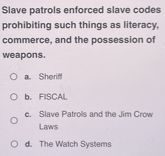 Slave patrols enforced slave codes
prohibiting such things as literacy,
commerce, and the possession of
weapons.
a. Sheriff
b. FISCAL
c. Slave Patrols and the Jim Crow
Laws
d. The Watch Systems