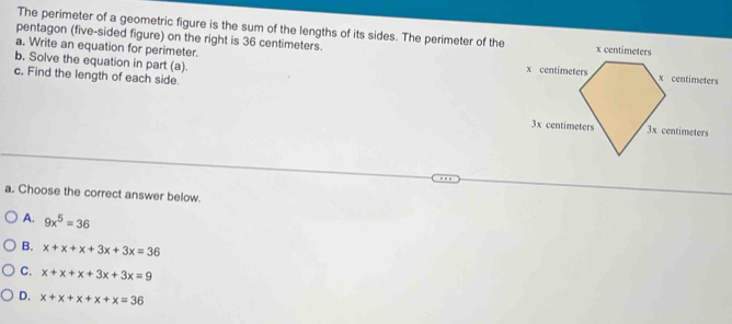 The perimeter of a geometric figure is the sum of the lengths of its sides. The perimeter of the
pentagon (five-sided figure) on the right is 36 centimeters. 
a. Write an equation for perimeter. 
b. Solve the equation in part (a).
c. Find the length of each side.
a. Choose the correct answer below.
A. 9x^5=36
B. x+x+x+3x+3x=36
C. x+x+x+3x+3x=9
D. x+x+x+x+x=36