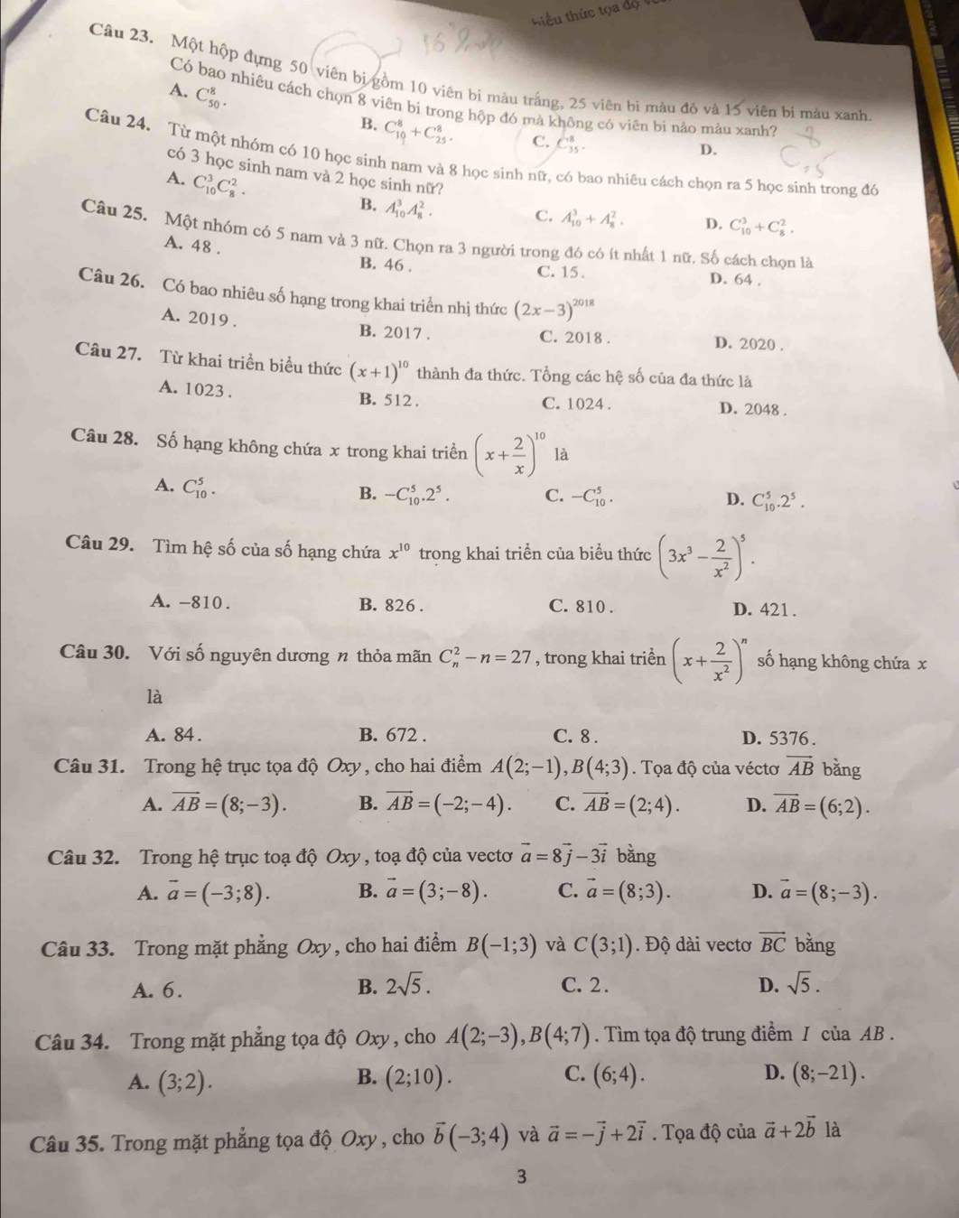 iểu thức tọa  đ ộ 
Câu 23. Một hộp dựng 50 viên bị gồm 10 viên bi màu trắng, 25 viên bị màu đỏ và 15 viên bị mày xanh
A. C_(50)^8.
Có bao nhiêu cách chọn 8 viên bi trong hộp đó mà không có viên bi nào màu xanh?
B. C_(10)^8+C_(25)^8.
C. C_(35)^8.
D.
Câu 24. Từ một nhóm có 10 học sinh nam và 8 học sinh nữ, có bao nhiêu cách chọn ra 5 học sinh trong đô
có 3 học sinh nam và 2 học sinh nữ?
A. C_(10)^3C_8^(2.
B. A_(10)^3A_8^2.
C. A_(10)^3+A_8^2. D. C_(10)^3+C_8^2.
Câu 25. Một nhóm có 5 nam và 3 nữ. Chọn ra 3 người trong đó có ít nhất 1 nữ. Số cách chọn là
A. 48 .
B. 46 . C. 15 . D. 64 .
Câu 26. Có bao nhiêu số hạng trong khai triển nhị thức (2x-3)^2018)
A. 2019 . B. 2017 . C. 2018 . D. 2020 .
Câu 27. Từ khai triển biểu thức (x+1)^10 thành đa thức. Tổng các hệ số của đa thức là
A. 1023 . C. 1024 . D. 2048 .
B. 512 .
Câu 28. Số hạng không chứa x trong khai triển (x+ 2/x )^10 là
A. C_(10)^5.
B. -C_(10)^5.2^5. C. -C_(10)^5. D. C_(10)^5.2^5.
Câu 29. Tìm hệ số của số hạng chứa x^(10) trong khai triển của biểu thức (3x^3- 2/x^2 )^5.
A. -810 . B. 826 . C. 810 . D. 421 .
Câu 30. Với số nguyên dương n thỏa mãn C_n^(2-n=27 , trong khai triển (x+frac 2)x^2)^n số hạng không chứa x
là
A. 84 . B. 672 . C. 8 . D. 5376 .
Câu 31. Trong hệ trục tọa độ Oxy , cho hai điểm A(2;-1),B(4;3). Tọa độ của véctơ vector AB bǎng
A. overline AB=(8;-3). B. vector AB=(-2;-4). C. vector AB=(2;4). D. overline AB=(6;2).
Câu 32. Trong hệ trục toạ độ Oxy , toạ độ của vectơ vector a=8vector j-3vector i bằng
A. vector a=(-3;8). B. vector a=(3;-8). C. vector a=(8;3). D. vector a=(8;-3).
Câu 33. Trong mặt phẳng Oxy, cho hai điểm B(-1;3) và C(3;1). Độ dài vectơ vector BC bǎng
A. 6. B. 2sqrt(5). C. 2. D. sqrt(5).
Câu 34. Trong mặt phẳng tọa độ 0 xy , cho A(2;-3),B(4;7). Tìm tọa độ trung điểm / của AB .
B.
C.
D.
A. (3;2). (2;10). (6;4). (8;-21).
Câu 35. Trong mặt phẳng tọa độ Oxy , cho vector b(-3;4) và vector a=-vector j+2vector i. Tọa độ của vector a+2vector b là
3