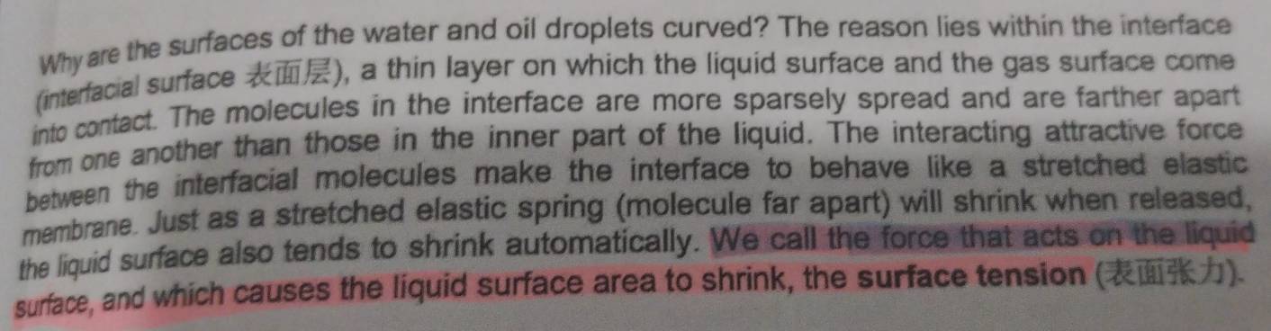 Why are the surfaces of the water and oil droplets curved? The reason lies within the interface 
(interfacial surface ), a thin layer on which the liquid surface and the gas surface come 
into contact. The molecules in the interface are more sparsely spread and are farther apart 
from one another than those in the inner part of the liquid. The interacting attractive force 
between the interfacial molecules make the interface to behave like a stretched elastic 
membrane. Just as a stretched elastic spring (molecule far apart) will shrink when released, 
the liquid surface also tends to shrink automatically. We call the force that acts on the liquid 
surface, and which causes the liquid surface area to shrink, the surface tension ().