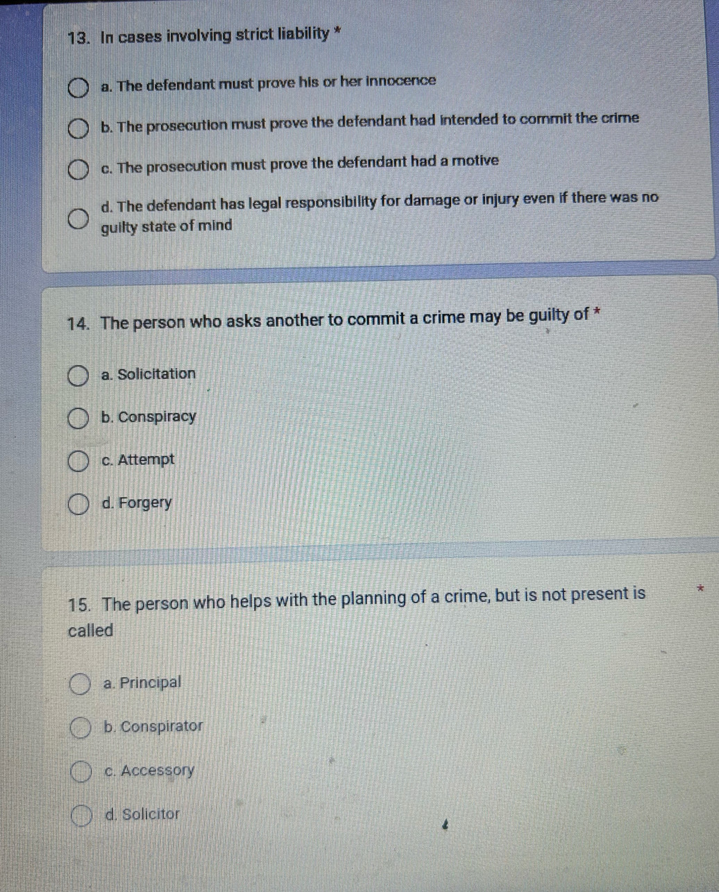 In cases involving strict liability *
a. The defendant must prove his or her innocence
b. The prosecution must prove the defendant had intended to commit the crime
c. The prosecution must prove the defendant had a motive
d. The defendant has legal responsibility for damage or injury even if there was no
guilty state of mind
14. The person who asks another to commit a crime may be guilty of *
a. Solicitation
b. Conspiracy
c. Attempt
d. Forgery
15. The person who helps with the planning of a crime, but is not present is
called
a. Principal
b. Conspirator
c. Accessory
d. Solicitor