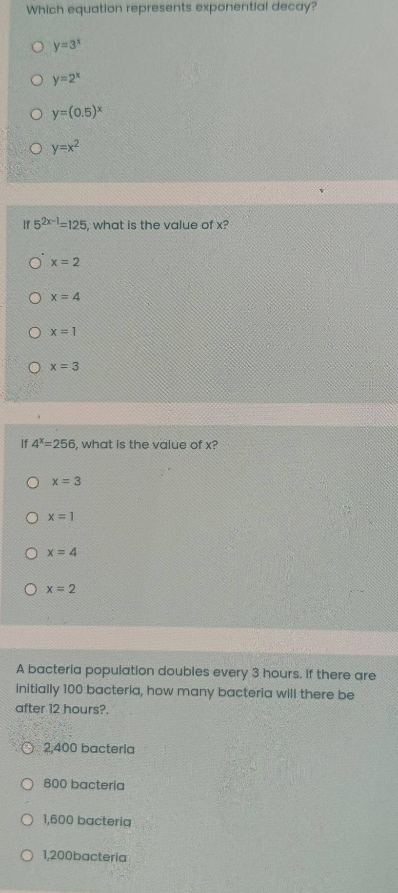 Which equation represents exponential decay?
y=3^x
y=2^x
y=(0.5)^x
y=x^2
If 5^(2x-1)=125 , what is the value of x?
x=2
x=4
x=1
x=3
Ip 4^x=256 , what is the value of x?
x=3
x=1
x=4
x=2
A bacteria population doubles every 3 hours. If there are
initially 100 bacteria, how many bacteria will there be
after 12 hours?.
2,400 bacteria
800 bacteria
1,600 bacteria
1,200bacteria