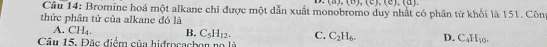 u),(0),(c),(c),(a), 
Câu 14: Bromine hoá một alkane chỉ được một dẫn xuất monobromo duy nhất có phân tử khối là 151. Côn
thức phân tử của alkane đó là
A. CH_4.
B. C_5H_12. C. C_2H_6. D. C_4H_10. 
Câu 15. Đặc điểm của hidrocacbon no là