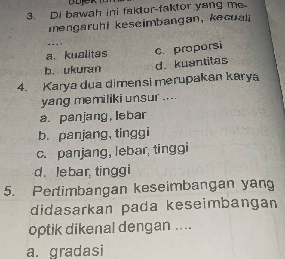 objek
3. Di bawah ini faktor-faktor yang me.
mengaruhi keseimbangan, kecuali
. . . .
a. kualitas
c. proporsi
b. ukuran d.kuantitas
4. Karya dua dimensi merupakan karya
yang memiliki unsur ....
a. panjang, lebar
b. panjang, tinggi
c. panjang, lebar, tinggi
d. lebar, tinggi
5. Pertimbangan keseimbangan yang
didasarkan pada keseimbangan
optik dikenal dengan ....
a. gradasi