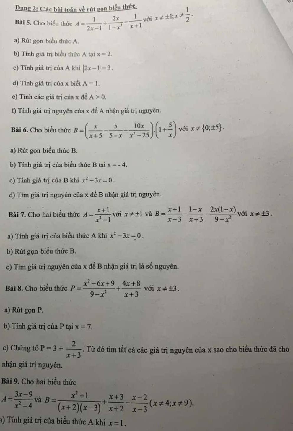 Dang 2: Các bài toán về rút gọn biểu thức.
Bài 5. Cho biểu thức A= 1/2x-1 + 2x/1-x^2 - 1/x+1  với x!= ± 1;x!=  1/2 .
a) Rút gọn biểu thức A.
b) Tính giá trị biểu thức A tại x=2.
c) Tính giá trị của A khi |2x-1|=3.
d) Tính giá trị của x biết A=1.
e) Tính các giá trị của x đề A>0.
f) Tính giá trị nguyên của x đề A nhận giá trị nguyên.
Bài 6. Cho biều thức B=( x/x+5 - 5/5-x - 10x/x^2-25 ).(1+ 5/x ) với x!=  0;± 5 .
a) Rút gọn biểu thức B.
b) Tính giá trị của biểu thức B tại x=-4.
c) Tính giá trị của B khi x^2-3x=0.
d) Tìm giá trị nguyên của x để B nhận giá trị nguyên.
Bài 7. Cho hai biểu thức A= (x+1)/x^2-1  với x!= ± 1 và B= (x+1)/x-3 - (1-x)/x+3 - (2x(1-x))/9-x^2  với x!= ± 3.
a) Tính giá trị của biểu thức A khi x^2-3x=0.
b) Rút gọn biểu thức B.
c) Tìm giá trị nguyên của x để B nhận giá trị là số nguyên.
Bài 8. Cho biểu thức P= (x^2-6x+9)/9-x^2 + (4x+8)/x+3  với x!= ± 3.
a) Rút gọn P.
b) Tính giá trị của P tại x=7.
c) Chứng tỏ P=3+ 2/x+3 . Từ đó tìm tất cả các giá trị nguyên của x sao cho biều thức đã cho
nhận giá trị nguyên.
Bài 9. Cho hai biểu thức
A= (3x-9)/x^2-4  và B= (x^2+1)/(x+2)(x-3) + (x+3)/x+2 - (x-2)/x-3 (x!= 4;x!= 9).
a) Tính giá trị của biều thức A khi x=1.