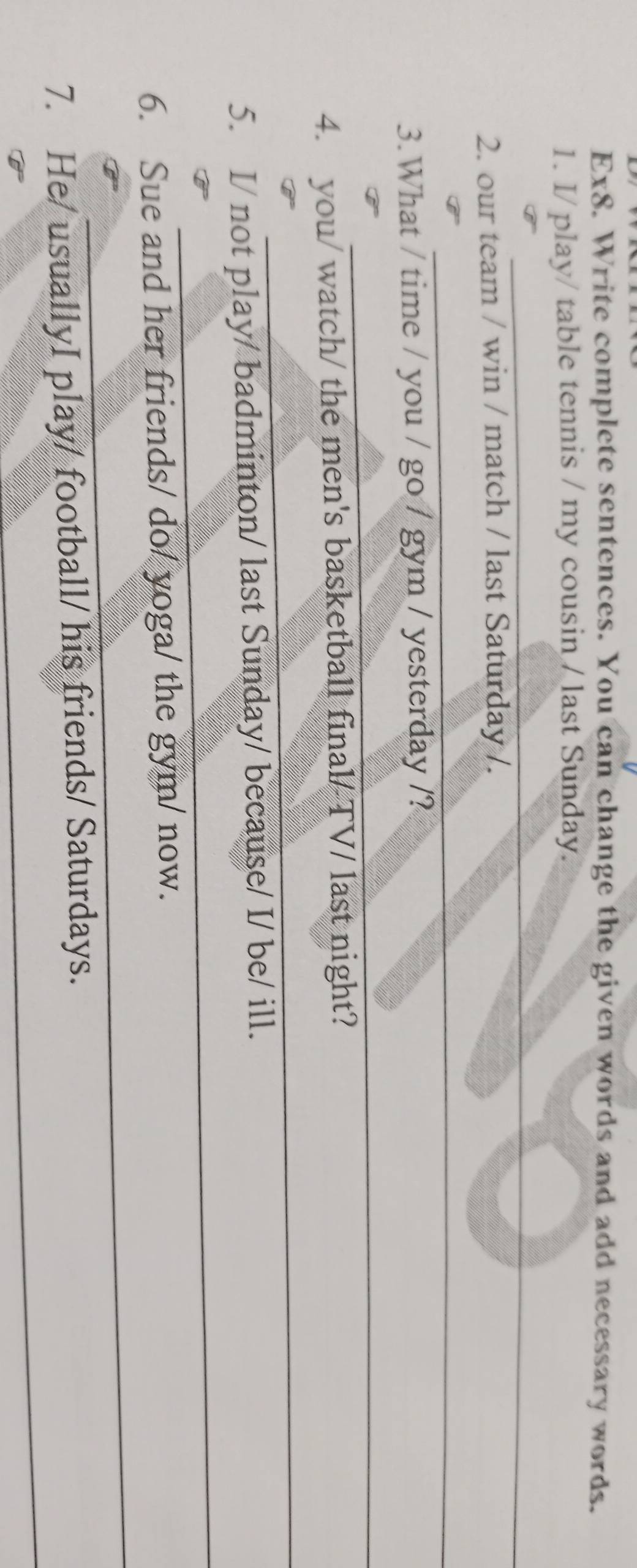 Ex8. Write complete sentences. You can change the given words and add necessary words. 
1. I/ play/ table tennis / my cousin / last Sunday. 
_ 
_ 
2. our team / win / match / last Saturday /. 
_ 
3.What / time / you / go / gym / yesterday /? 
_ 
_ 
4. you/ watch/ the men's basketball final/TV/ last night? 
_ 
5. I/ not play/ badminton/ last Sunday/ because/ I/ be/ ill. 
_ 
6. Sue and her friends/ do/ yoga/ the gym/ now. 
_ 
7. He/ usuallyI play/ football/ his friends/ Saturdays.
