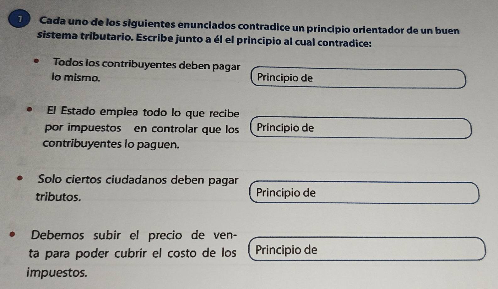 Cada uno de los siguientes enunciados contradice un principio orientador de un buen 
sistema tributario. Escribe junto a él el principio al cual contradice: 
Todos los contribuyentes deben pagar 
lo mismo. Principio de 
El Estado emplea todo lo que recibe 
por impuestos en controlar que los Principio de 
contribuyentes lo paguen. 
Solo ciertos ciudadanos deben pagar 
tributos. 
Principio de 
Debemos subir el precio de ven- 
ta para poder cubrir el costo de los Principio de 
impuestos.