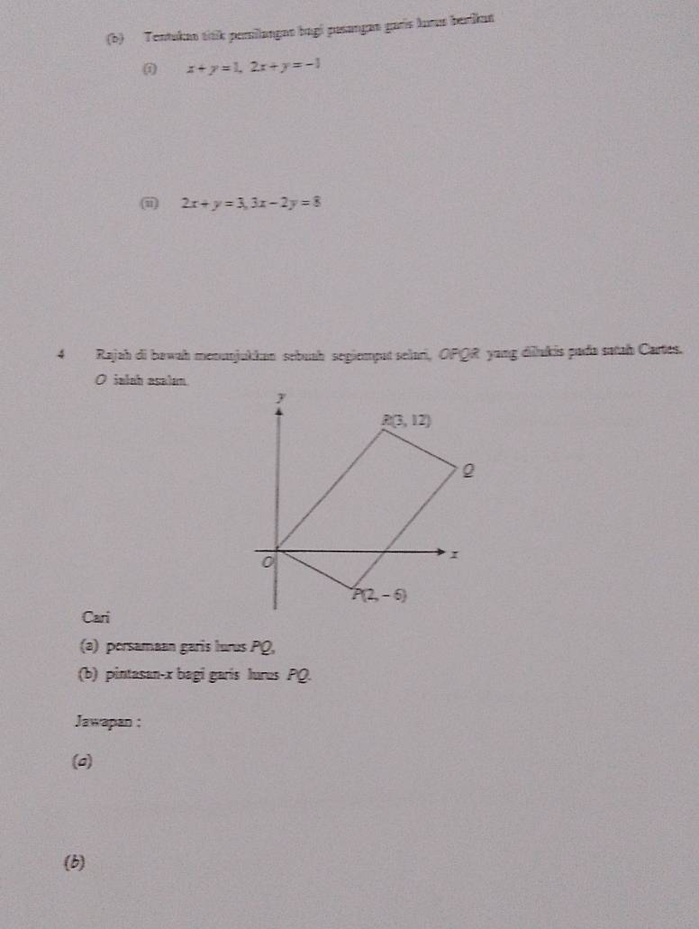 Tentukan titik persilangan bagi pusança garís lurus berikat
x+y=1,2x+y=-1
() 2x+y=3,3x-2y=8
4 Rajah di bawah menunjukkan sebuah segiempat selari, OPQR yang dilukis pada satah Cartes.
O ialah asalan
Cari
(a) persamaan garis lurus PQ,
(b) pintasan-x bagi garís lures PQ.
Jawapan :
(a)
(b)