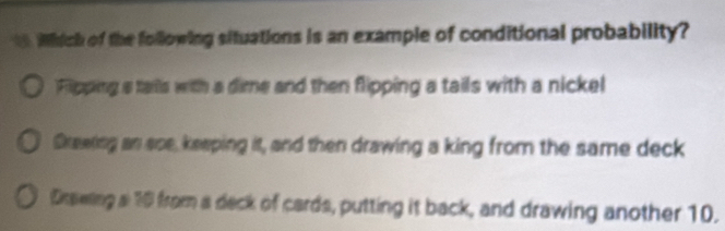 Which of the following situations is an example of conditional probability?
Fipping a tails with a dime and then flipping a tails with a nickel
Skeeting an ase, keeping it, and then drawing a king from the same deck
Drawling a 10 from a deck of cards, putting it back, and drawing another 10.