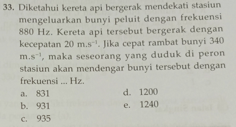 Diketahui kereta api bergerak mendekati stasiun
mengeluarkan bunyi peluit dengan frekuensi
880 Hz. Kereta api tersebut bergerak dengan
kecepatan 20m.s^(-1). Jika cepat rambat bunyi 340
m.s^(-1) , maka seseorang yang duduk di peron
stasiun akan mendengar bunyi tersebut dengan
frekuensi ... Hz.
a. 831 d. 1200
b. 931 e. 1240
c. 935