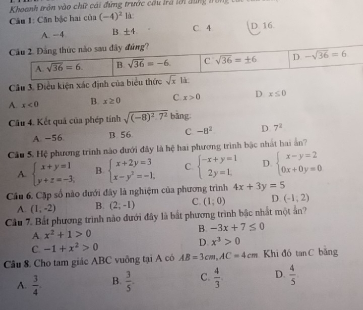 Khoanh tròn vào chữ cái đứng trước cầu tra lới dùng trong  6
Cầâu 1: Căn bậc hai của (-4)^2 là
C. 4
A. −4 B ±4 D 16
Câu 3. Điều kiện xác định của biểu thứ
A. x<0</tex> B. x≥ 0 C. x>0 D x≤ 0
Cầu 4. Kết quả của phép tinhsqrt((-8)^2)-7^2 bǎng
A. −56 B. 56 C -8^2 D 7^2
Câu 5. Hệ phương trình nào dưới đây là hệ hai phương trình bậc nhất hai ản?
A. beginarrayl x+y=1 y+z=-3,endarray. B. beginarrayl x+2y=3 x-y^2=-1,endarray. C. beginarrayl -x+y=1 2y=1,endarray. D. beginarrayl x-y=2 0x+0y=0endarray.
Cầu 6. Cặp số nào dưới đây là nghiệm của phương trình 4x+3y=5
A. (1,-2) B. (2;-1) C. (1,0) D (-1,2)
Câu 7. Bắt phương trình nào dưới đây là bắt phương trình bậc nhất một ân?
A. x^2+1>0 B. -3x+7≤ 0
C. -1+x^2>0 D x^3>0
Câu 8. Cho tam giác ABC vuồng tại A có AB=3cm,AC=4cm Khi đó tan C băng
C.
A.  3/4   3/5 .  4/3 . D.  4/5 
B.