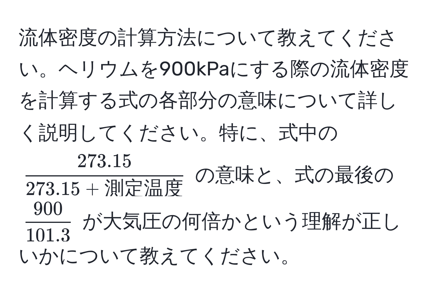 流体密度の計算方法について教えてください。ヘリウムを900kPaにする際の流体密度を計算する式の各部分の意味について詳しく説明してください。特に、式中の ( frac273.15273.15 + 測定温度 ) の意味と、式の最後の (  900/101.3  ) が大気圧の何倍かという理解が正しいかについて教えてください。