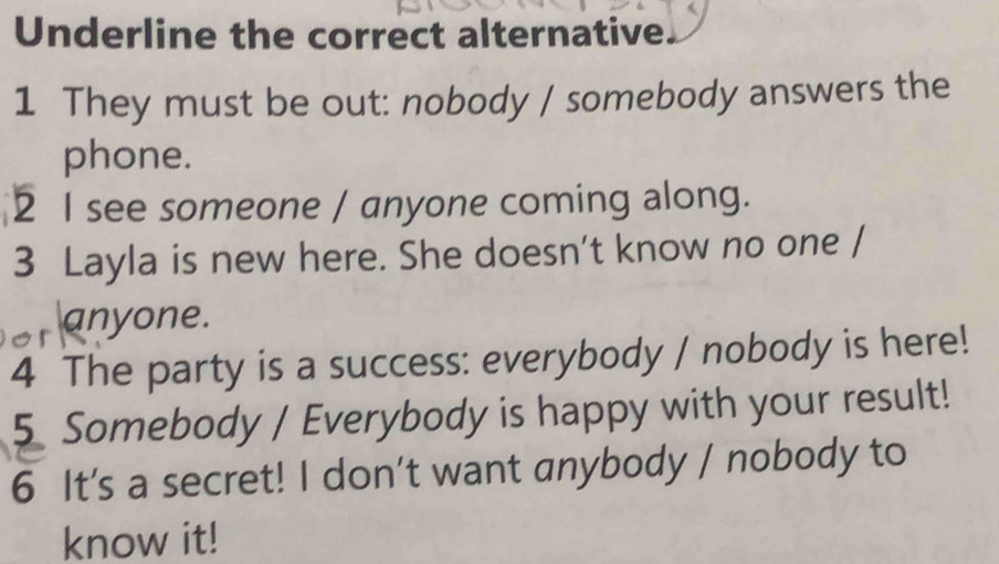 Underline the correct alternative. 
1 They must be out: nobody / somebody answers the 
phone. 
2 I see someone / anyone coming along. 
3 Layla is new here. She doesn't know no one / 
anyone. 
4 The party is a success: everybody / nobody is here! 
5 Somebody / Everybody is happy with your result! 
6 It's a secret! I don't want anybody / nobody to 
know it!