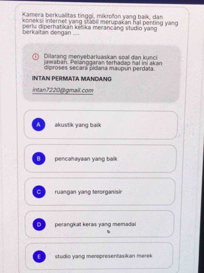 Kamera berkualitas tinggi, mikrofon yang baik, dan
koneksi internet yang stabil merupakan hal penting yang
perlu diperhatikan ketika merancáng studio yang
berkaitan dengan ....
Dilarang menyebarluaskan soal dan kunci
jawabañ. Pelanggaran terhadap hal ini akan
diproses secara pidana maupun perdata.
INTAN PERMATA MANDANG
intan7220@gmail.com
A akustik yang baik
B pencahayaan yang baik
C ruangan yang terorganisir
D perangkat keras yang memadai
E studio yang merepresentasikan merek