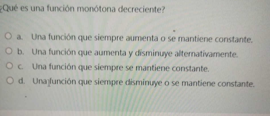 ¿Qué es una función monótona decreciente?
a. Una función que siempre aumenta o se mantiene constante.
b. Una función que aumenta y disminuye alternativamente.
c. Una función que siempre se mantiene constante.
d. Una función que siempre disminuye o se mantiene constante.