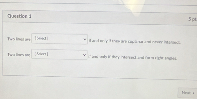 Two lines are [ Select ] if and only if they are coplanar and never intersect. 
Two lines are [ Select ] if and only if they intersect and form right angles. 
Next