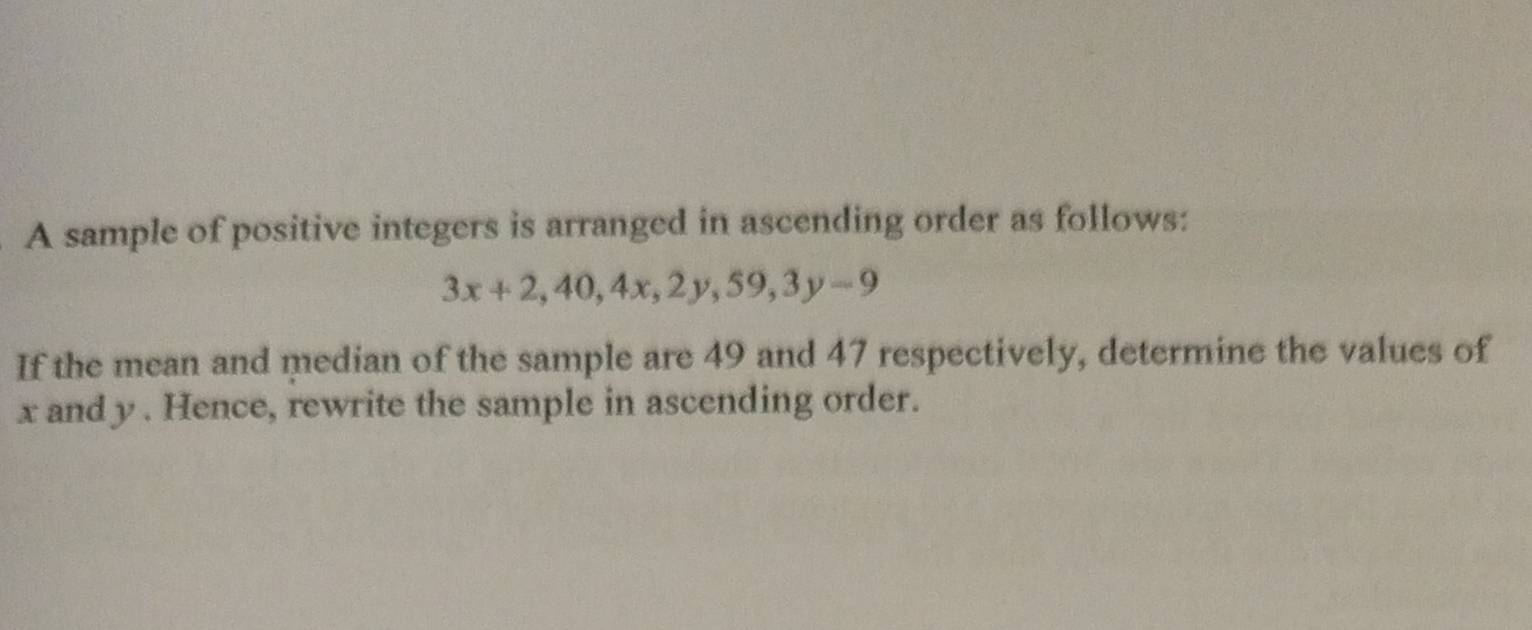 A sample of positive integers is arranged in ascending order as follows:
3x+2, 40, 4x, 2y, 59, 3y-9
If the mean and median of the sample are 49 and 47 respectively, determine the values of
x and y. Hence, rewrite the sample in ascending order.