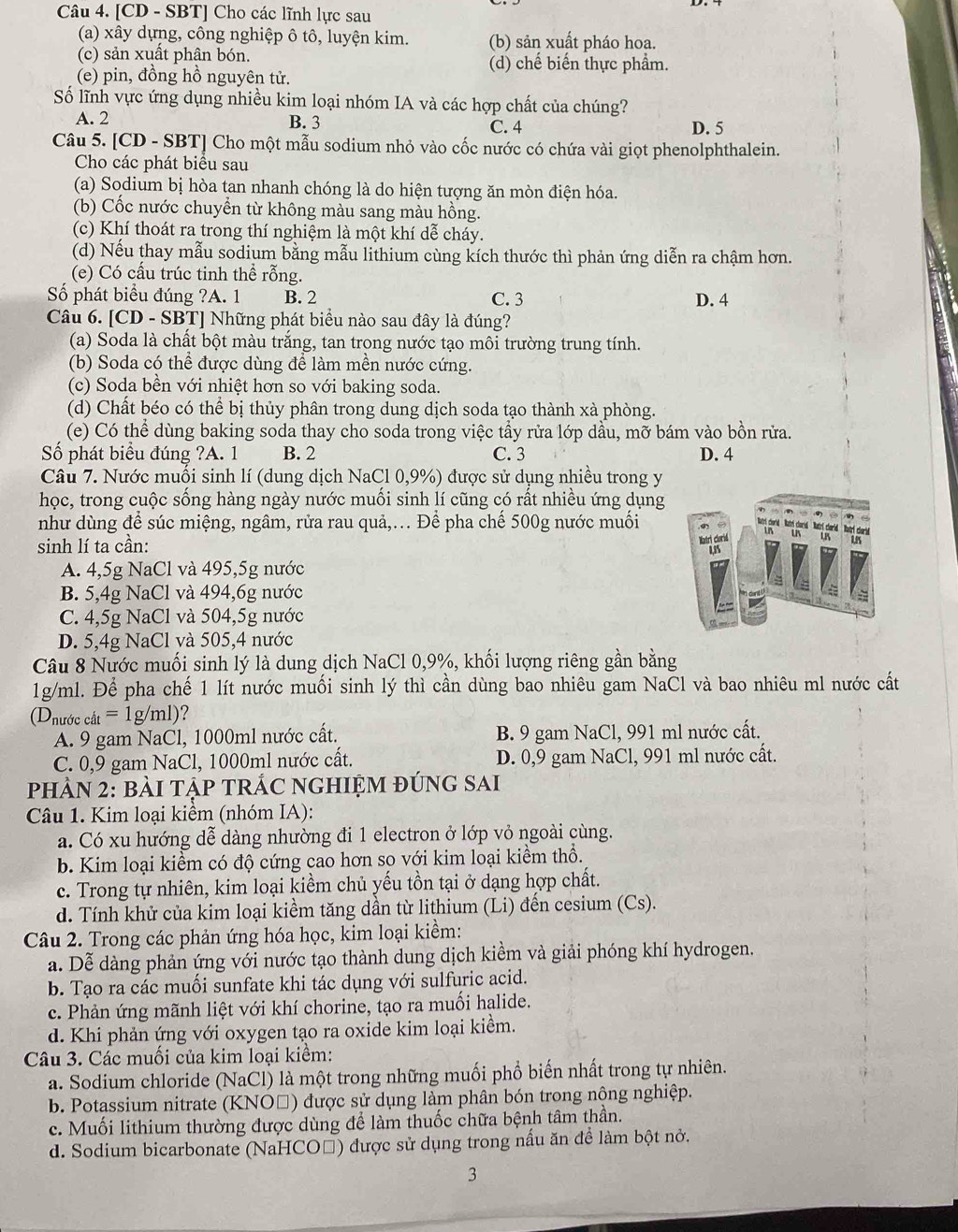 [CD - SBT] Cho các lĩnh lực sau
(a) xây dựng, công nghiệp ô tô, luyện kim. (b) sản xuất pháo hoa.
(c) sản xuất phân bón. (d) chế biến thực phẩm.
(e) pin, đồng hồ nguyên tử.
Số lĩnh vực ứng dụng nhiều kim loại nhóm IA và các hợp chất của chúng?
A. 2 B. 3 C. 4
D. 5
Câu 5. [CD - SBT] Cho một mẫu sodium nhỏ vào cốc nước có chứa vài giọt phenolphthalein.
Cho các phát biểu sau
(a) Sodium bị hòa tan nhanh chóng là do hiện tượng ăn mòn điện hóa.
(b) Cốc nước chuyển từ không màu sang màu hồng.
(c) Khí thoát ra trong thí nghiệm là một khí dễ cháy.
(d) Nếu thay mẫu sodium bằng mẫu lithium cùng kích thước thì phản ứng diễn ra chậm hơn.
(e) Có cấu trúc tinh thể rỗng.
Số phát biểu đúng ?A. 1 B. 2 C. 3 D. 4
Câu 6. [CD - SBT] Những phát biểu nào sau đây là đúng?
(a) Soda là chất bột màu trắng, tan trong nước tạo môi trường trung tính.
(b) Soda có thể được dùng để làm mền nước cứng.
(c) Soda bền với nhiệt hơn so với baking soda.
(d) Chất béo có thể bị thủy phân trong dung dịch soda tạo thành xà phòng.
(e) Có thể dùng baking soda thay cho soda trong việc tẩy rửa lớp dầu, mỡ bám vào bồn rửa.
Số phát biểu đúng ?A. 1 B. 2 C. 3 D. 4
Câu 7. Nước muối sinh lí (dung dịch NaCl 0,9%) được sử dụng nhiều trong y
học, trong cuộc sống hàng ngày nước muối sinh lí cũng có rất nhiều ứng dụng
như dùng để súc miệng, ngâm, rửa rau quả,... Để pha chế 500g nước muối
sinh lí ta cần: 
A. 4,5g NaCl và 495,5g nước
B. 5,4g NaCl và 494,6g nước
C. 4,5g NaCl và 504,5g nước
D. 5,4g NaCl và 505,4 nước
Câu 8 Nước muối sinh lý là dung dịch NaCl 0,9%, khối lượng riêng gần bằng
1g/ml. Để pha chế 1 lít nước muối sinh lý thì cần dùng bao nhiêu gam NaCl và bao nhiêu ml nước cất
(D_nurdecat=1g g/n 7 )?
A. 9 gam NaCl, 1000ml nước cất. B. 9 gam NaCl, 991 ml nước cất.
C. 0,9 gam NaCl, 1000ml nước cất. D. 0,9 gam NaCl, 991 ml nước cất.
PhÀN 2: bàI TậP TRÁC nGHIỆM đÚnG SAi
Câu 1. Kim loại kiểm (nhóm IA):
a. Có xu hướng dễ dàng nhường đi 1 electron ở lớp vỏ ngoài cùng.
b. Kim loại kiểm có độ cứng cao hơn so với kim loại kiểm thổ.
c. Trong tự nhiên, kim loại kiềm chủ yếu tồn tại ở dạng hợp chất.
d. Tính khử của kim loại kiềm tăng dần từ lithium (Li) đến cesium (Cs).
Câu 2. Trong các phản ứng hóa học, kim loại kiểm:
a. Dễ dàng phản ứng với nước tạo thành dung dịch kiềm và giải phóng khí hydrogen.
b. Tạo ra các muối sunfate khi tác dụng với sulfuric acid.
c. Phản ứng mãnh liệt với khí chorine, tạo ra muối halide.
d. Khi phản ứng với oxygen tạo ra oxide kim loại kiểm.
Câu 3. Các muối của kim loại kiểm:
a. Sodium chloride (NaCl) là một trong những muối phổ biến nhất trong tự nhiên.
b. Potassium nitrate (KNOĐ) được sử dụng làm phân bón trong nộng nghiệp.
c. Muối lithium thường được dùng để làm thuốc chữa bệnh tâm thần.
d. Sodium bicarbonate (NaHCO□) được sử dụng trong nấu ăn để làm bột nở.
3