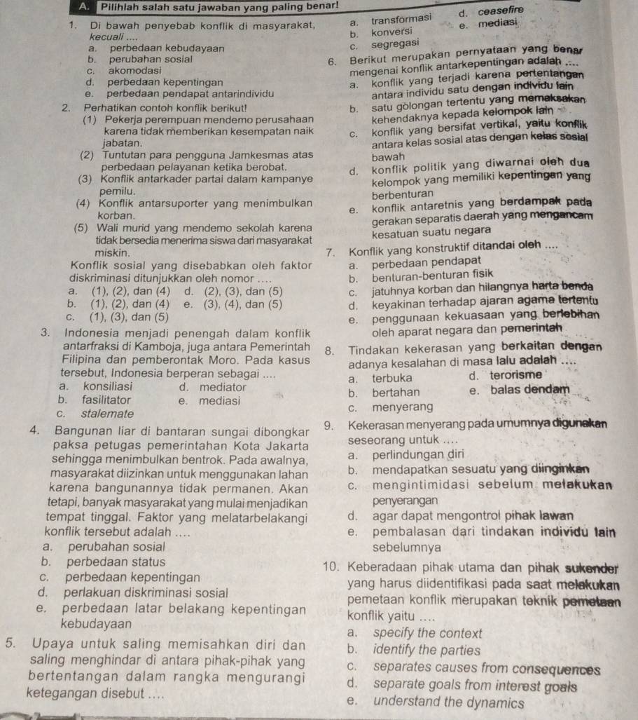 Pilihlah salah satu jawaban yang paling benar!
1. Di bawah penyebab konflik di masyarakat, a. transformasi d. ceasefire
kecuali ....
b. konversi e. mediasi
a. perbedaan kebudayaan
c. segregasi
b. perubahan sosial
6. Berikut merupakan pernyataan yang bena
c. akomodasi
mengenai konflik antarkepentingan adalah ....
d. perbedaan kepentingan
a. konflik yang terjadi karena pertentangan
e. perbedaan pendapat antarindividu
antara individu satu dengan individu lain
2. Perhatikan contoh konflik berikut!
b. satu gòlongan tertentu yang memaksakan
(1) Pekerja perempuan mendemo perusahaan kehendaknya kepada kelompok lain
karena tidak memberikan kesempatan naik
jabatan. c. konflik yang bersifat vertikal, yaitu konflik
(2) Tuntutan para pengguna Jamkesmas atas bawah antara kelas sosial atas dengan kelas sosial
perbedaan pelayanan ketika berobat.
(3) Konflik antarkader partai dalam kampanye d. konflik politik yang diwarnai oleh dua
pemilu. kelompok yang memiliki kepentingan yan
berbenturan
(4) Konflik antarsuporter yang menimbulkan e. konflik antaretnis yang berdampak pada
korban.
(5) Wali murid yang mendemo sekolah karena gerakan separatis daerah yang mengancam
tidak bersedia menerima siswa dari masyarakat kesatuan suatu negara
miskin.
7. Konflik yang konstruktif ditandai oleh ....
Konflik sosial yang disebabkan oleh faktor a. perbedaan pendapat
diskriminasi ditunjukkan oleh nomor ....
a. (1), (2), dan (4) d. (2), (3), dan (5) b. benturan-benturan fisik
b. (1), (2), dan (4) e. (3), (4), dan (5) c. jatuhnya korban dan hilangnya harta banda
c. (1), (3), dan (5) d. keyakinan terhadap ajaran agama tertent
e. penggunaan kekuasaan yang berlebihan
3. Indonesia menjadi penengah dalam konflik oleh aparat negara dan pemerintah
antarfraksi di Kamboja, juga antara Pemerintah
Filipina dan pemberontak Moro. Pada kasus 8. Tindakan kekerasan yang berkaitan dengan
adanya kesalahan di masa lalu adalah ....
tersebut, Indonesia berperan sebagai .... d.  terorisme
a. terbuka
a. konsiliasi d. mediator b. bertahan e. balas dendam
b. fasilitator e. mediasi
c. stalemate c. menyerang
4. Bangunan liar di bantaran sungai dibongkar 9. Kekerasan menyerang pada umumnya digunakan
paksa petugas pemerintahan Kota Jakarta seseorang untuk ....
sehingga menimbulkan bentrok. Pada awalnya, a. perlindungan diri
masyarakat diizinkan untuk menggunakan lahan b. mendapatkan sesuatu yang diinginkan
karena bangunannya tidak permanen. Akan c. mengintimidasi sebelum mełakukan
tetapi, banyak masyarakat yang mulai menjadikan penyerangan
tempat tinggal. Faktor yang melatarbelakangi d. agar dapat mengontrol pihak lawan
konflik tersebut adalah ... e. pembalasan dari tindakan individu lain
a. perubahan sosial sebelumnya
b. perbedaan status 10. Keberadaan pihak utama dan pihak sukender
c. perbedaan kepentingan yang harus diidentifikasi pada saat melakukan 
d. perlakuan diskriminasi sosial pemetaan konflik merupakan teknik pemetaan 
e. perbedaan latar belakang kepentingan konflik yaitu ....
kebudayaan a. specify the context
5. Upaya untuk saling memisahkan diri dan b. identify the parties
saling menghindar di antara pihak-pihak yang c. separates causes from consequences
bertentangan dalam rangka mengurangi d. separate goals from interest goals
ketegangan disebut .... e. understand the dynamics