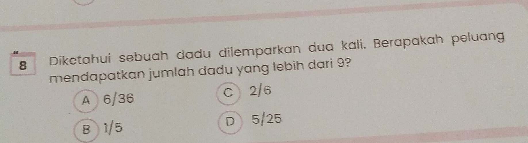 Diketahui sebuah dadu dilemparkan dua kali. Berapakah peluang
mendapatkan jumlah dadu yang lebih dari 9?
A 6/36 C 2/6
B 1/5 D 5/25