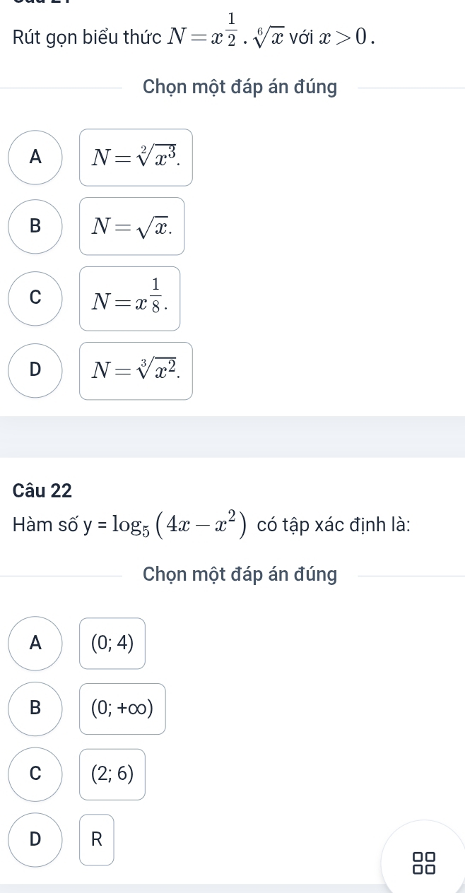 Rút gọn biểu thức N=x^(frac 1)2· sqrt[6](x) với x>0. 
Chọn một đáp án đúng
A N=sqrt[2](x^3).
B N=sqrt(x).
C N=x^(frac 1)8.
D N=sqrt[3](x^2). 
Câu 22
Hàm số y=log _5(4x-x^2) có tập xác định là:
Chọn một đáp án đúng
A (0;4)
B (0;+∈fty )
C (2;6)
D R
□□
□□