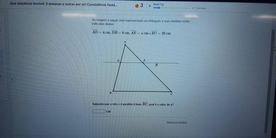 Que sequência incrível, 3 semanas e outras por vir! Consistência fantá... 3 Nivel 7 ① 
1/7 iubilidades 
Na imagem a seguir, está representado um triângulo, e suas medidas estão 
indicadas abaixo:
overline AD=4cm, overline DB=8cm, overline AE=xcme overline EC=20cm. 
< 
Sabendo que a reta s é paralela à base  overline BC ' qual é o valor de £?
□ cm
Relatar um aniblema