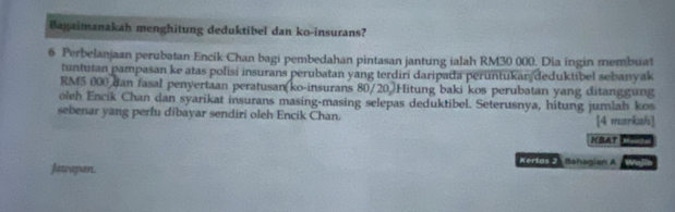 Bagaimanakah menghitung deduktibel dan ko-insurans? 
6 Perbelanjaan perubatan Encik Chan bagi pembedahan pintasan jantung ialah RM30 000. Dia ingin membuat 
tuntutan pampasan ke atas polisi insurans perubatan yang terdiri daripada peruntukan deduktibel sebanyak
RM5 000 dan fasal penyertaan peratusan(ko-insurans 80/20 )Hitung baki kos perubatan yang ditanggung 
oleh Encik Chan dan syarikat insurans masing-masing selepas deduktibel. Seterusnya, hitung jumlah kos 
sebenar yang perfu dibayar sendiri oleh Encik Chan. [4 markah] 
IBAT Moorls 
Jawapan. 
Kertas 2