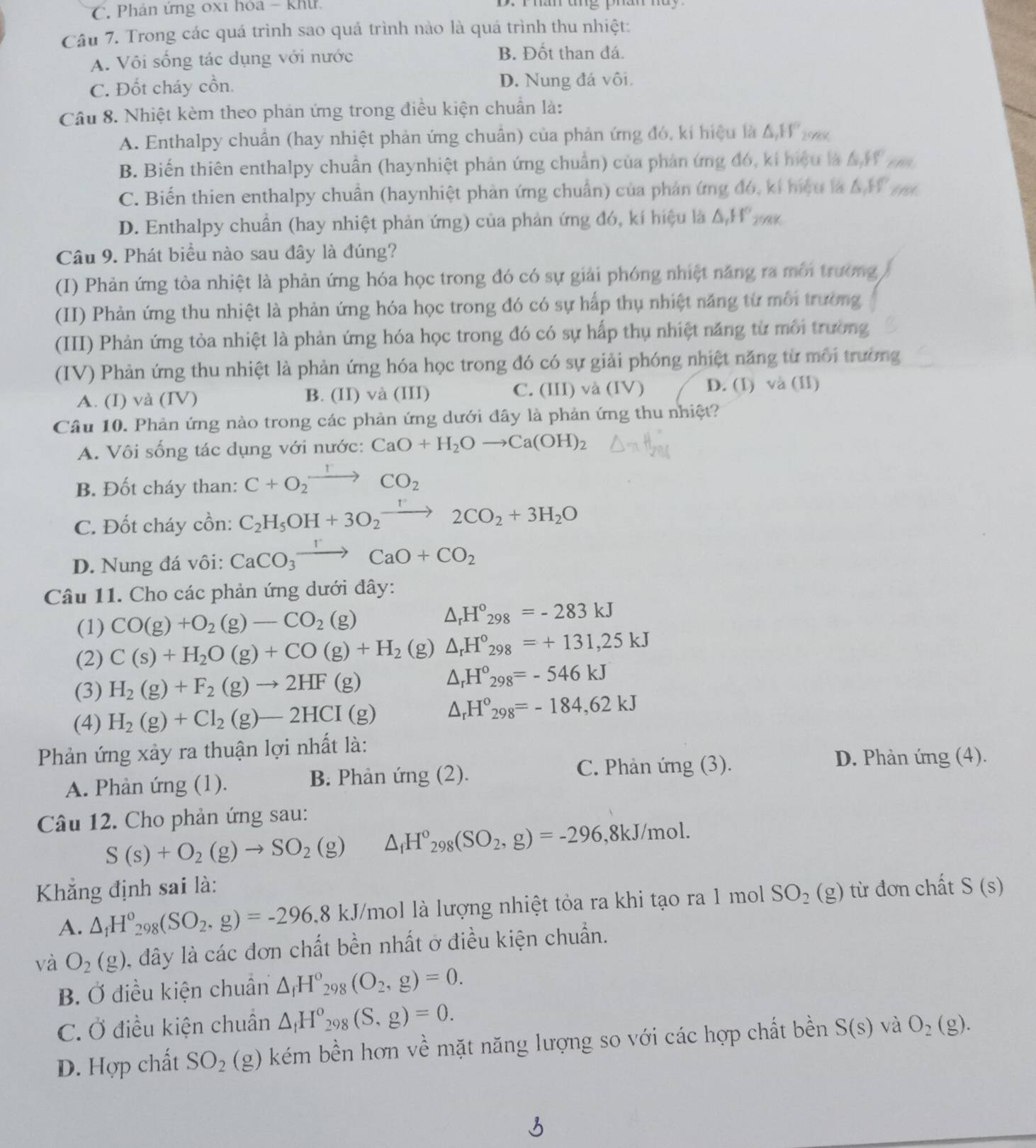 Phản ứng 0x1 hoa - Khu  r  r han ang phân ha y 
Câu 7. Trong các quá trình sao quá trình nào là quá trình thu nhiệt:
A. Vôi sống tác dụng với nước
B. Đốt than đá.
C. Đốt cháy cồn. D. Nung đá vôi.
Câu 8. Nhiệt kèm theo phản ứng trong điều kiện chuẩn là:
A. Enthalpy chuẩn (hay nhiệt phản ứng chuẩn) của phản ứng đó, kí hiệu là △ _1H°_298K
B. Biến thiên enthalpy chuẩn (haynhiệt phản ứng chuẩn) của phản ứng đó, ki hiệu là ha ta
C. Biến thien enthalpy chuẩn (haynhiệt phản ứng chuẩn) của phản ứng đó, kí hiệu là G,FV ind
D. Enthalpy chuẩn (hay nhiệt phản ứng) của phản ứng đó, kí hiệu là △ _rH° 24
Câu 9. Phát biểu nào sau đây là đúng?
(I) Phản ứng tòa nhiệt là phản ứng hóa học trong đó có sự giải phóng nhiệt năng ra môi trường
(II) Phản ứng thu nhiệt là phản ứng hóa học trong đó có sự hấp thụ nhiệt năng từ môi trường
(III) Phản ứng tòa nhiệt là phản ứng hóa học trong đó có sự hấp thụ nhiệt năng từ môi trường
(IV) Phản ứng thu nhiệt là phản ứng hóa học trong đó có sự giải phóng nhiệt năng từ môi trường
A. (I) và (IV) B. (II) và (III) C. (III) và (IV) D. (1) và (II)
Câu 10. Phản ứng nào trong các phản ứng dưới đây là phản ứng thu nhiệt?
A. Vôi sống tác dụng với nước: CaO+H_2Oto Ca(OH)_2
B. Đốt cháy than: C+O_2xrightarrow rCO_2
C. Đốt cháy cồn: C_2H_5OH+3O_2xrightarrow r2CO_2+3H_2O
D. Nung đá vôi: CaCO_3xrightarrow rCaO+CO_2
Câu 11. Cho các phản ứng dưới đây:
(1) CO(g)+O_2(g)-CO_2(g)
△ _rH°_298=-283kJ
(2) C(s)+H_2O(g)+CO(g)+H_2 (g) △ _rH°_298=+131,25kJ
(3) H_2(g)+F_2(g)to 2HF(g) △ _rH°_298=-546kJ
(4) H_2(g)+Cl_2(g)-2HCI(g) △ _rH°_298=-184,62kJ
Phản ứng xảy ra thuận lợi nhất là:
A. Phàn ứng (1). B. Phản ứng (2).
C. Phản ứng (3).
D. Phản ứng (4).
Câu 12. Cho phản ứng sau:
S(s)+O_2(g)to SO_2(g) △ _fH°_298(SO_2,g)=-296 ,8kJ/mol.
Khẳng định sai là: từ đơn chất S(s)
A. △ _1H°_298(SO_2,g)=-296.8 kJ/mol là lượng nhiệt tỏa ra khi tạo ra 1 moll SO_2 (g)
và O_2(g) l, đây là các đơn chất bền nhất ở điều kiện chuẩn.
B. Ở điều kiện chuẩn △ _fH°_298(O_2,g)=0.
C. Ở điều kiện chuẩn △ _fH_2_298(S,g)=0.
D. Hợp chất SO_2 (_  (g) kém bền hơn về mặt năng lượng so với các hợp chất bền S(s) và O_2(g).