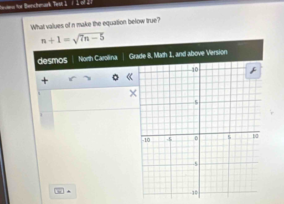 Review for Benchmark Test 1 / 1 of 2 
What values of n make the equation below true?
n+1=sqrt(7n-5)
desmos North Carolina Gove Version 
+ 
X 
1 
a