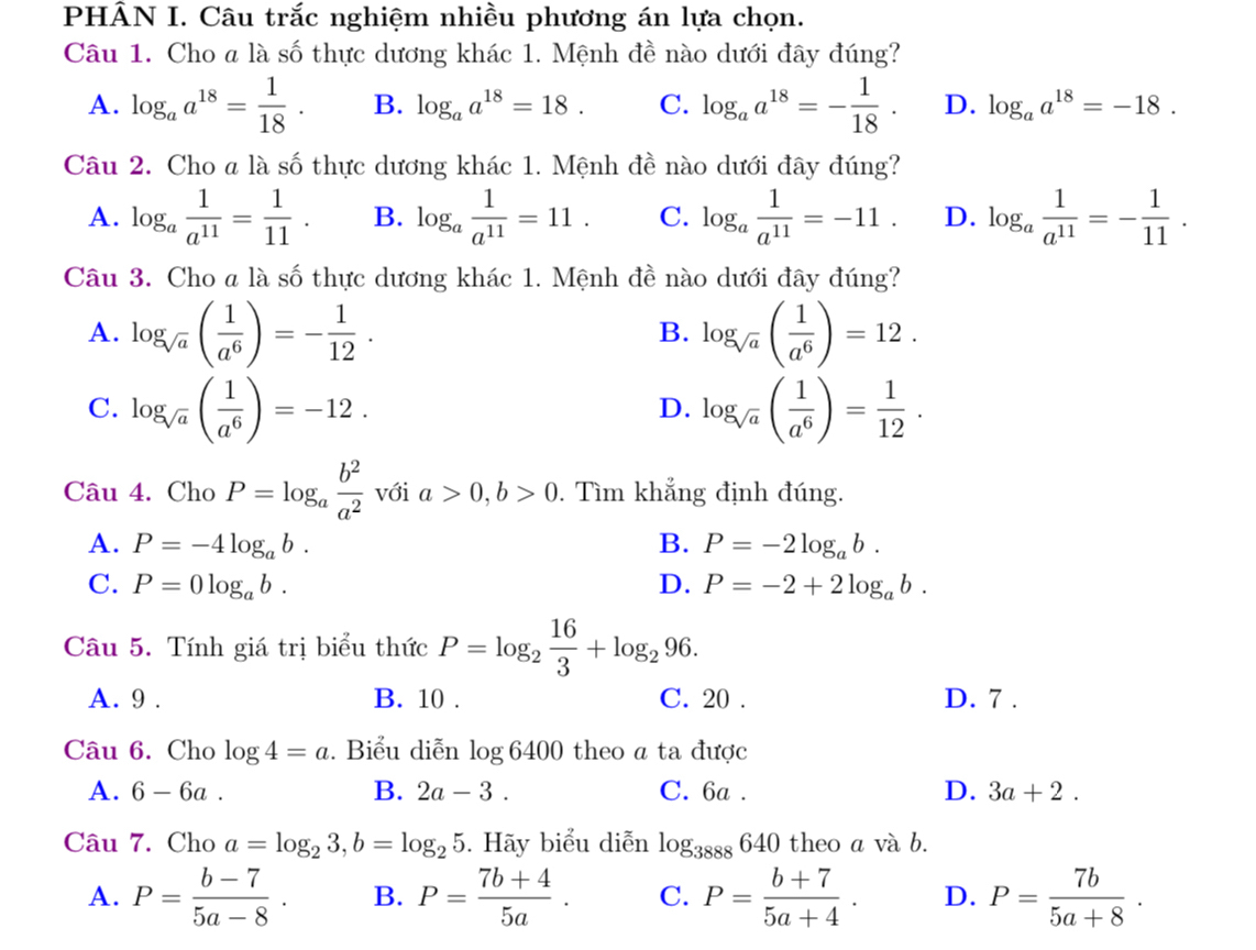 PHÂN I. Câu trắc nghiệm nhiều phương án lựa chọn.
Câu 1. Cho a là số thực dương khác 1. Mệnh đề nào dưới đây đúng?
A. log _aa^(18)= 1/18 . B. log _aa^(18)=18. C. log _aa^(18)=- 1/18 . D. log _aa^(18)=-18.
Câu 2. Cho a là số thực dương khác 1. Mệnh đề nào dưới đây đúng?
A. log _a 1/a^(11) = 1/11 . B. log _a 1/a^(11) =11. C. log _a 1/a^(11) =-11. D. log _a 1/a^(11) =- 1/11 .
Câu 3. Cho a là số thực dương khác 1. Mệnh đề nào dưới đây đúng?
A. log _sqrt(a)( 1/a^6 )=- 1/12 . log _sqrt(a)( 1/a^6 )=12.
B.
C. log _sqrt(a)( 1/a^6 )=-12. log _sqrt(a)( 1/a^6 )= 1/12 .
D.
Câu 4. Cho P=log _a b^2/a^2  với a>0,b>0. Tìm khẳng định đúng.
A. P=-4log _ab. B. P=-2log _ab.
C. P=0log _ab. D. P=-2+2log _ab.
Câu 5. Tính giá trị biểu thức P=log _2 16/3 +log _296.
A. 9 . B. 10 . C. 20 . D. 7 .
Câu 6. Cho log 4=a. Biểu diễn log 6400 theo a ta được
A. 6-6a. B. 2a-3. C. 6a . D. 3a+2.
Câu 7. Cho a=log _23,b=log _25. Hãy biểu diễn log _3888640 theo a và b.
A. P= (b-7)/5a-8 . B. P= (7b+4)/5a . C. P= (b+7)/5a+4 . D. P= 7b/5a+8 .