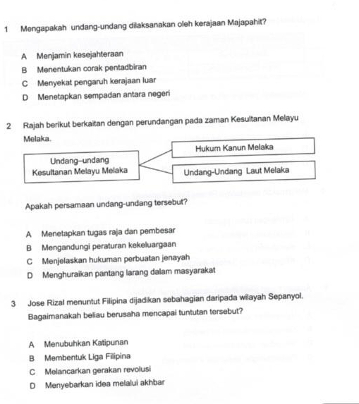 Mengapakah undang-undang dilaksanakan oleh kerajaan Majapahit?
A Menjamin kesejahteraan
B Menentukan corak pentadbiran
C Menyekat pengaruh kerajaan luar
D Menetapkan sempadan antara negeri
2 Rajah berikut berkaitan dengan perundangan pada zaman Kesultanan Melayu
Melaka.
Hukum Kanun Melaka
Undang-undang
Kesultanan Melayu Melaka Undang-Undang Laut Melaka
Apakah persamaan undang-undang tersebut?
A Menetapkan tugas raja dan pembesar
B Mengandungi peraturan kekeluargaan
C Menjelaskan hukuman perbuatan jenayah
D Menghuraikan pantang larang dalam masyarakat
3 Jose Rizal menuntut Filipina dijadikan sebahagian daripada wilayah Sepanyol.
Bagaimanakah beliau berusaha mencapai tuntutan tersebut?
A Menubuhkan Katipunan
B Membentuk Liga Filipina
C Melancarkan gerakan revolusi
D Menyebarkan idea melalui akhbar