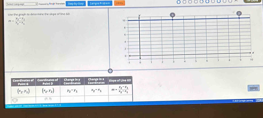 Select Language Powered by Geogie Translate Step-by-Step Sample Problem Hints
Use the graph to determine the slope of line GD.
m=frac y_2-y_1x_2-x_1
Coordinates of Coordinates of Change In y Coordinates Change in x Slope of Line GD
Point G Point D Coordinates
(x_1,y_1) (x_2,y_2) y_2-y_1 x_2-x_1 m=frac y_2-y_1x_2-x_1
(□) (?,?)
Problem: els4-001 Cient Version: 9 11.13 Server Version: 9,11,13