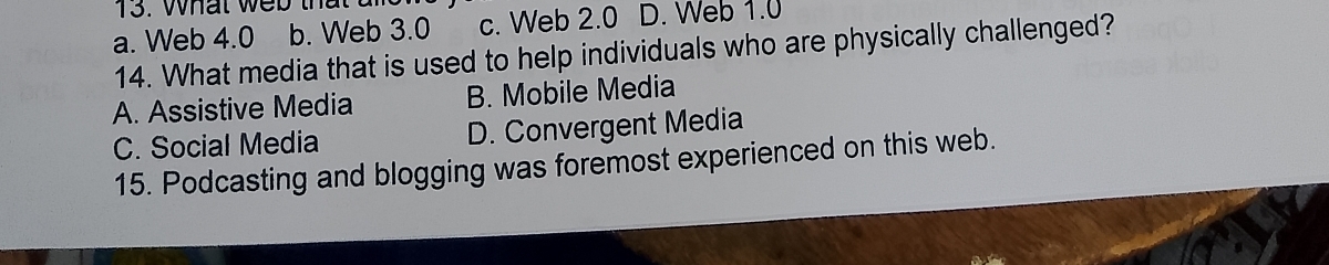 What web that
a. Web 4.0 b. Web 3.0 c. Web 2.0 D. Web 1.0
14. What media that is used to help individuals who are physically challenged?
A. Assistive Media B. Mobile Media
C. Social Media D. Convergent Media
15. Podcasting and blogging was foremost experienced on this web.