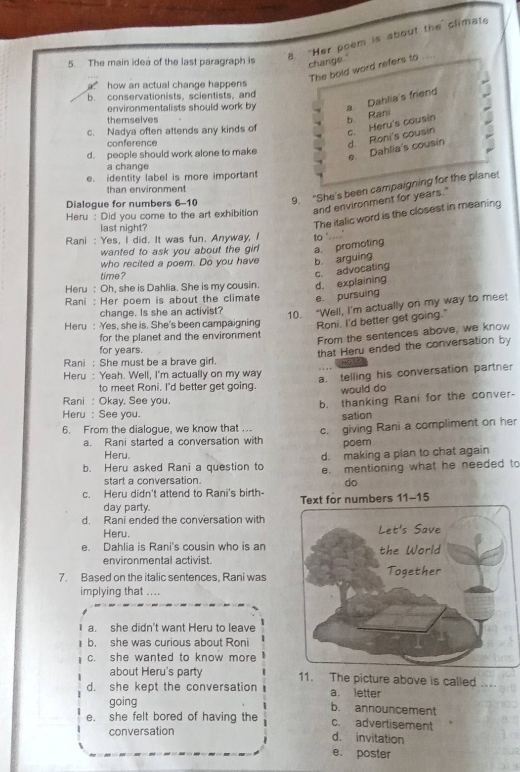 "Her poem is about the climate
5. The main idea of the last paragraph is
change."
The bold word refers to
a how an actual change happens 
b. conservationists, scientists, and
environmentalists should work by
a Dahlia's friend
themselves
b. Rani
c. Nadya often attends any kinds of
c. Heru's cousin
conference
d. Roni's cousin
d. people should work alone to make
e. Dahlia's cousin
a change
e. identity label is more important
9. “She's been campaigning for the planet
than environment
Dialogue for numbers 6-10
Heru : Did you come to the art exhibition
and environment for years."
last night?
The italic word is the closest in meaning
Rani : Yes, I did. It was fun. Anyway, I
to '....'
wanted to ask you about the girl
a. promoting
who recited a poem. Do you have
b. arguing
time?
c. advocating
Heru : Oh, she is Dahlia. She is my cousin.
d. explaining
Rani : Her poem is about the climate
e. pursuing
change. Is she an activist?
10. “Well, I’m actually on my way to meet
Heru : Yes, she is. She’s been campaigning
Roni. I'd better get going."
for the planet and the environment
From the sentences above, we know
for years.
that Heru ended the conversation by
Rani ; She must be a brave girl.
o 
Heru : Yeah. Well, I'm actually on my way
a. telling his conversation partner
to meet Roni. I'd better get going.
would do
Rani : Okay. See you.
b. thanking Rani for the conver-
Heru : See you. sation
6. From the dialogue, we know that ...
a. Rani started a conversation with c. giving Rani a compliment on her
poem
Heru.
b. Heru asked Rani a question to d. making a plan to chat again
e. mentioning what he needed to
start a conversation. do
c. Heru didn't attend to Rani's birth- Text for numbers 11-15
day party.
d. Rani ended the conversation with
Heru. 
e. Dahlia is Rani's cousin who is an
environmental activist.
7. Based on the italic sentences, Rani was
implying that ....
a. she didn't want Heru to leave
b. she was curious about Roni
c. she wanted to know more
about Heru's party 11. The picture above is called ....
d. she kept the conversation a. letter
going b. announcement
e. she felt bored of having the c. advertisement
conversation
d. invitation
e. poster