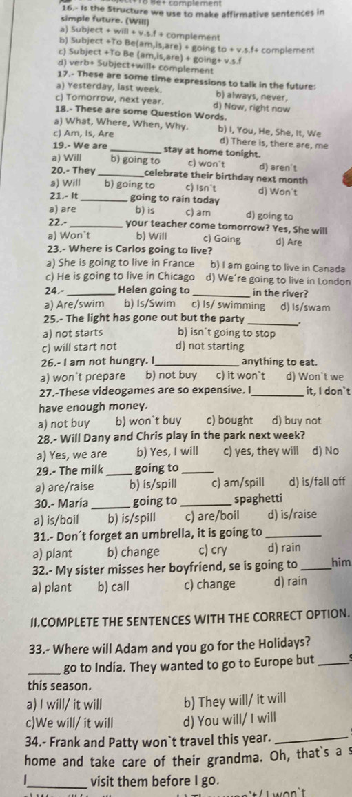 Bé+ complement
16.- Is the Structure we use to make affirmative sentences in
simple future. (Will)
a) Subject +will+v.s.f+ complement
b) Subject +To Be( am,is,are)+goingto+v.s.f+ complement
c) Subject +To Be (am,is,are)+8 ζoir ig+v.s.f
d) verb+ Subject+will+ complement
17.- These are some time expressions to talk in the future:
a) Yesterday, last week. b) always, never,
c) Tomorrow, next year. d) Now, right now
18.- These are some Question Words.
a) What, Where, When, Why. b) I, You, He, She, It, We
c) Am, Is, Are d) There is, there are, me
19.- We are _stay at home tonight.
a) Will b) going to c) won't d) aren't
20.- They _celebrate their birthday next month
a) Will b) going to c) Isn^t d) Won't
21.- It _going to rain today
a) are b) is c) am d) going to
22.- _your teacher come tomorrow? Yes, She will
a) Won't b) Will c) Going d) Are
23.- Where is Carlos going to live?
a) She is going to live in France b) I am going to live in Canada
c) He is going to live in Chicago d) We're going to live in London
24.-_ Helen going to _in the river?
a) Are/swim b) Is/Swim c) Is/ swimming d) Is/swam
25.- The light has gone out but the party_
a) not starts b) isn`t going to stop
c) will start not d) not starting
26.- I am not hungry. I_ anything to eat.
a) won't prepare b) not buy c) it won`t d) Won`t we
27.-These videogames are so expensive. I _it, I don`t
have enough money.
a) not buy b) won`t buy c) bought d) buy not
28.- Will Dany and Chris play in the park next week?
a) Yes, we are b) Yes, I will c) yes, they will d) No
29.- The milk _going to_
a) are/raise b) is/spill c) am/spill d) is/fall off
30.- Maria _going to_ spaghetti
a) is/boil b) is/spill c) are/boil d) is/raise
31.- Don’t forget an umbrella, it is going to_
a) plant b) change c) cry d) rain
32.- My sister misses her boyfriend, se is going to _him
a) plant b) call c) change d) rain
II.COMPLETE THE SENTENCES WITH THE CORRECT OPTION.
33.- Where will Adam and you go for the Holidays?
_go to India. They wanted to go to Europe but_
this season.
a) I will/ it will
b) They will/ it will
c)We will/ it will d) You will/ I will
34.- Frank and Patty won`t travel this year.
_
home and take care of their grandma. Oh, that`s a s
_visit them before I go.