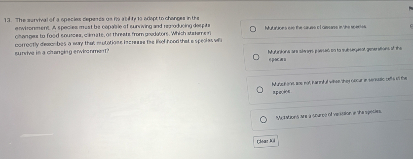 The survival of a species depends on its ability to adapt to changes in the
environment. A species must be capable of surviving and reproducing despite
changes to food sources, climate, or threats from predators. Which statement Mutations are the cause of disease in the species.
correctly describes a way that mutations increase the likelihood that a species will
survive in a changing environment?
Mutations are always passed on to subsequent generations of the
species
Mutations are not harmful when they occur in somatic cells of the
species.
Mutations are a source of variation in the species.
Clear All