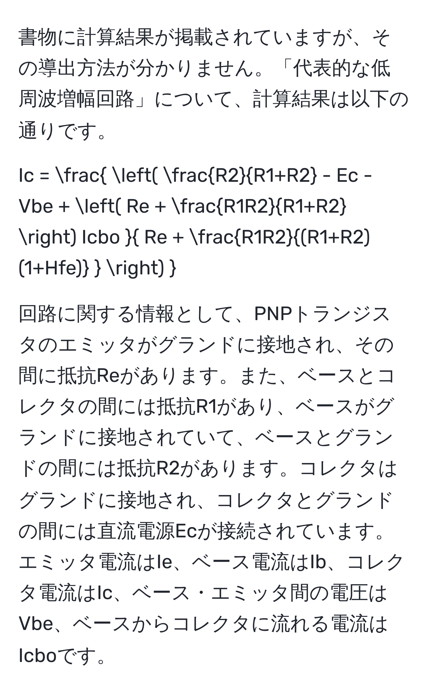 書物に計算結果が掲載されていますが、その導出方法が分かりません。「代表的な低周波増幅回路」について、計算結果は以下の通りです。  
[ Ic = frac (  R2/R1+R2  - Ec - Vbe + ( Re +  R1R2/R1+R2  ) Icbo  Re +  R1R2/(R1+R2)(1+Hfe)   )  ]  
回路に関する情報として、PNPトランジスタのエミッタがグランドに接地され、その間に抵抗Reがあります。また、ベースとコレクタの間には抵抗R1があり、ベースがグランドに接地されていて、ベースとグランドの間には抵抗R2があります。コレクタはグランドに接地され、コレクタとグランドの間には直流電源Ecが接続されています。エミッタ電流はIe、ベース電流はIb、コレクタ電流はIc、ベース・エミッタ間の電圧はVbe、ベースからコレクタに流れる電流はIcboです。