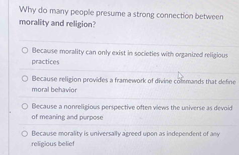 Why do many people presume a strong connection between
morality and religion?
Because morality can only exist in societies with organized religious
practices
Because religion provides a framework of divine commands that defne
moral behavior
Because a nonreligious perspective often views the universe as devoid
of meaning and purpose
Because morality is universally agreed upon as independent of any
religious belief