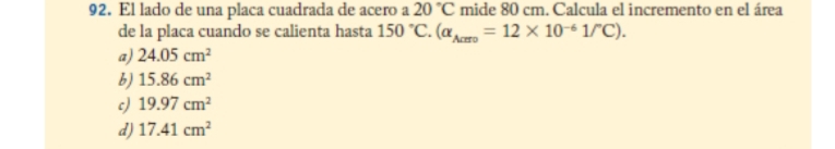 El lado de una placa cuadrada de acero a 20°C mide 80 cm. Calcula el incremento en el área
de la placa cuando se calienta hasta 150°C.(alpha _Acm=12* 10^(-6)1/^circ C).
a) 24.05cm^2
b) 15.86cm^2
c) 19.97cm^2
d) 17.41cm^2