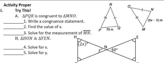 Activity Proper 
I. Try This!
A. △ PQR is congruent to △ MNO.
_1. Write a congruence statement.
2. Find the value of x.
_3. Solve for the measurement of overline MN.
B. △ HON≌ △ YEN.
_4. Solve for x. 
_5. Solve for y.