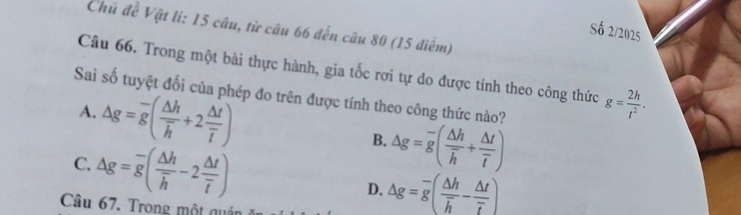 Chủ đề Vật lí: 15 câu, từ câu 66 đến câu 80 (15 điểm)
Số 2/2025
Câu 66. Trong một bài thực hành, gia tốc rơi tự do được tính theo công thức g= 2h/t^2 . 
Sai số tuyệt đối của phép đo trên được tính theo công thức nào?
A. △ g=overline g(frac △ hoverline h+2frac △ toverline t)
C. △ g=overline g(frac △ hoverline h-2frac △ toverline t)
B. △ g=overline g(frac △ hoverline h+frac △ toverline t)
D. △ g=overline g(frac △ hoverline h-frac △ toverline t)
Câu 67. Trong một quái