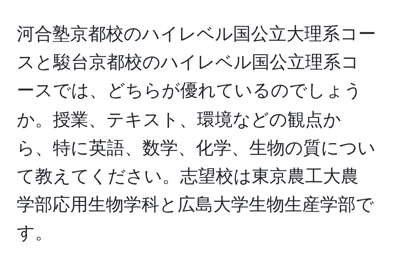 河合塾京都校のハイレベル国公立大理系コースと駿台京都校のハイレベル国公立理系コースでは、どちらが優れているのでしょうか。授業、テキスト、環境などの観点から、特に英語、数学、化学、生物の質について教えてください。志望校は東京農工大農学部応用生物学科と広島大学生物生産学部です。