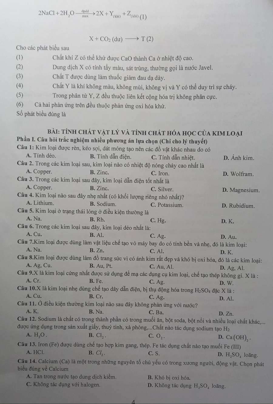 2NaCl+2H_2Oxrightarrow dpdd2X+Y_(khi)+Z_(khi)(1)
X+CO_2(du)to T(2)
Cho các phát biểu sau
(1) Chất khí Z có thể khử được CaO thành Ca ở nhiệt độ cao.
(2) Dung dịch X có tính tầy màu, sát trùng, thường gọi là nước Javel.
(3) Chất T được dùng làm thuốc giảm đau dạ dày.
(4) Chất Y là khí không màu, không mùi, không vị và Y có thể duy trì sự cháy.
(5)  Trong phân tử Y, Z đều thuộc liên kết cộng hóa trị không phân cực.
(6) Cả hai phản ứng trên đều thuộc phản ứng oxi hóa khử.
ố phát biểu đúng là
Bài: tính chát vật lý và tính chát hóa học của kIM loại
Phần I. Câu hỏi trắc nghiệm nhiều phương án lựa chọn (Chỉ cho lý thuyết)
Câu 1: Kim loại được rèn, kéo sợi, dát mỏng tạo nên các đồ vật khác nhau do có
A. Tính dẻo. B. Tính dẫn điện. C. Tính dẫn nhiệt. D. Ánh kim.
Câu 2. Trong các kim loại sau, kim loại nào có nhiệt độ nóng chảy cao nhất là
A. Copper. B. Zinc. C. Iron. D. Wolfram.
Câu 3. Trong các kim loại sau đây, kim loại dẫn điện tốt nhất là
A. Copper. B. Zinc. C. Silver. D. Magnesium.
Câu 4. Kim loại nào sau đây nhẹ nhất (có khối lượng riêng nhỏ nhất)?
A. Lithium. B. Sodium. C. Potassium. D. Rubidium.
Câu 5. Kim loại ở trạng thái lỏng ở điều kiện thường là
A. Na. B. Rb. C. Hg. D. K.
Câu 6. Trong các kim loại sau đây, kim loại dẻo nhất là:
A. Cu. B. Al. C. Ag. D. Au.
Câu 7.Kim loại được dùng làm vật liệu chế tạo vỏ máy bay do có tính bền và nhẹ, đó là kim loại:
A. Na. B. Zn. C. Al. D. K.
Câu 8.Kim loại được dùng làm đồ trang sức vì có ánh kim rất đẹp và khó bị oxi hóa, đó là các kim loại:
A. Ag, Cu. B. Au, Pt. C. Au, Al. D. Ag, Al.
Câu 9.X là kim loại cứng nhất được sử dụng để mạ các dụng cụ kim loại, chế tạo thép không gi. X là :
A. Cr. B. Fe. C. Ag. D. W.
Câu 10.X là kim loại nhẹ dùng chế tạo dây dẫn điện, bị thụ động hóa trong H_2SO_4 đặc X là :
A. Cu. B. Cr. C. Ag. D. Al.
Câu 11. Ở điều kiện thường kim loại nào sau đây không phản ứng với nước?
A. K. B. Na. C. Ba. D. Zn.
Câu 12. Sodium là chất có trong thành phần có trong muối ăn, bột soda, bột nổi và nhiều loại chất khác,...
được ứng dụng trong sản xuất giấy, thuỷ tinh, xà phòng,...Chất nào tác dụng sodium tạo H_2
A. H_2O. B. Cl_2. C. O_2. D. Ca(OH)_2.
Câu 13. Iron (Fe) được dùng chế tạo hợp kim gang, thép. Fe tác dụng chất nào tạo muối Fe(III)
B. Cl_2.
A. HCL C. S. D. H_2SO_4 loãng.
Câu 14. Calcium (Ca) là một trong những nguyên tố chủ yếu có trong xương người, động vật. Chọn phát
biểu đúng về Calcium
A. Tan trong nước tạo dung dịch kiểm. B. Khó bị oxi hóa.
C. Không tác dụng với halogen. D. Không tác dụng H_2SO_4 loãng.