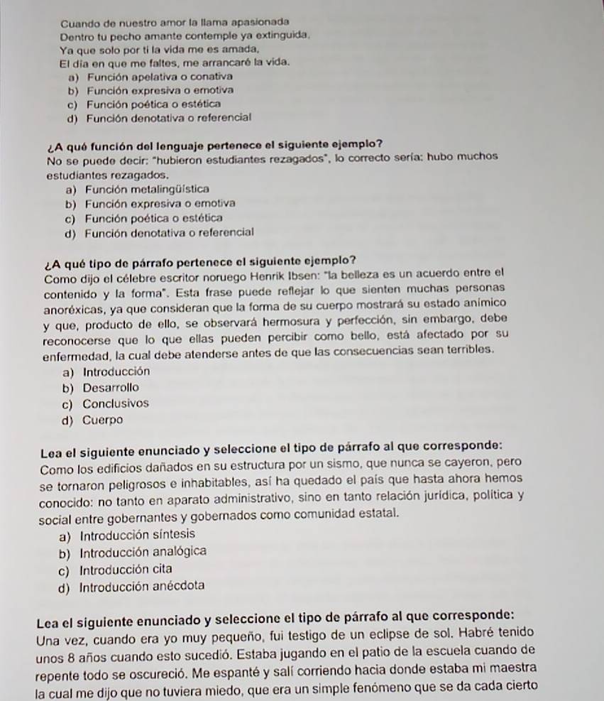 Cuando de nuestro amor la llama apasionada
Dentro tu pecho amante contemple ya extinguida.
Ya que solo por ti la vida me es amada,
El día en que me faltes, me arrancaré la vida.
a) Función apelativa o conativa
b) Función expresiva o emotiva
c) Función poética o estética
d) Función denotativa o referencial
¿A quó función del lenguaje pertenece el siguiente ejemplo?
No se puede decir: "hubieron estudiantes rezagados", lo correcto sería: hubo muchos
estudiantes rezagados.
a) Función metalingüística
b) Función expresiva o emotiva
c) Función poética o estética
d) Función denotativa o referencial
¿A qué tipo de párrafo pertenece el siguiente ejemplo?
Como dijo el célebre escritor noruego Henrik Ibsen: "la belleza es un acuerdo entre el
contenido y la forma". Esta frase puede reflejar lo que sienten muchas personas
anoréxicas, ya que consideran que la forma de su cuerpo mostrará su estado anímico
y que, producto de ello, se observará hermosura y perfección, sin embargo, debe
reconocerse que lo que ellas pueden percibir como bello, está afectado por su
enfermedad, la cual debe atenderse antes de que las consecuencias sean terribles.
a) Introducción
b) Desarrollo
c) Conclusivos
d) Cuerpo
Lea el siguiente enunciado y seleccione el tipo de párrafo al que corresponde:
Como los edificios dañados en su estructura por un sismo, que nunca se cayeron, pero
se tornaron peligrosos e inhabitables, así ha quedado el país que hasta ahora hemos
conocido: no tanto en aparato administrativo, sino en tanto relación jurídica, política y
social entre gobernantes y gobernados como comunidad estatal.
a) Introducción síntesis
b) Introducción analógica
c) Introducción cita
d) Introducción anécdota
Lea el siguiente enunciado y seleccione el tipo de párrafo al que corresponde:
Una vez, cuando era yo muy pequeño, fui testigo de un eclipse de sol. Habré tenido
unos 8 años cuando esto sucedió. Estaba jugando en el patio de la escuela cuando de
repente todo se oscureció. Me espanté y salí corriendo hacia donde estaba mi maestra
la cual me dijo que no tuviera miedo, que era un simple fenómeno que se da cada cierto