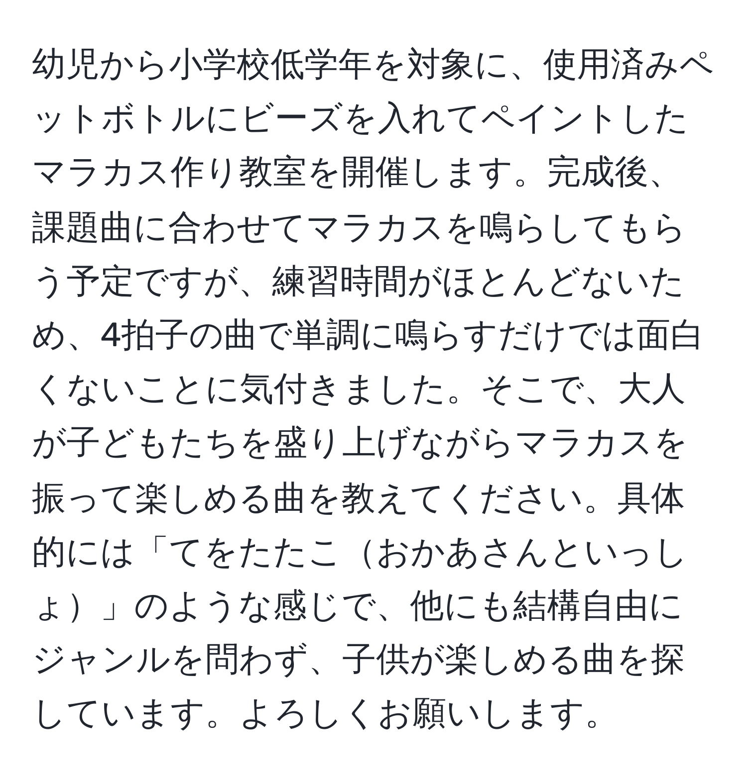 幼児から小学校低学年を対象に、使用済みペットボトルにビーズを入れてペイントしたマラカス作り教室を開催します。完成後、課題曲に合わせてマラカスを鳴らしてもらう予定ですが、練習時間がほとんどないため、4拍子の曲で単調に鳴らすだけでは面白くないことに気付きました。そこで、大人が子どもたちを盛り上げながらマラカスを振って楽しめる曲を教えてください。具体的には「てをたたこおかあさんといっしょ」のような感じで、他にも結構自由にジャンルを問わず、子供が楽しめる曲を探しています。よろしくお願いします。