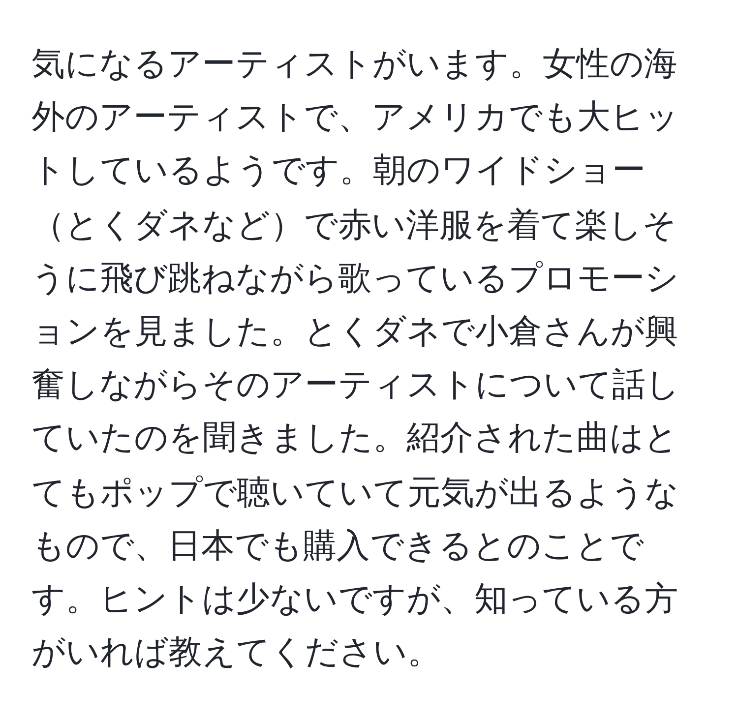 気になるアーティストがいます。女性の海外のアーティストで、アメリカでも大ヒットしているようです。朝のワイドショーとくダネなどで赤い洋服を着て楽しそうに飛び跳ねながら歌っているプロモーションを見ました。とくダネで小倉さんが興奮しながらそのアーティストについて話していたのを聞きました。紹介された曲はとてもポップで聴いていて元気が出るようなもので、日本でも購入できるとのことです。ヒントは少ないですが、知っている方がいれば教えてください。