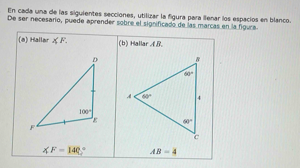 En cada una de las siguientes secciones, utilizar la figura para Ilenar los espacios en blanco.
De ser necesario, puede aprender sobre el significado de las marcas en la figura.
(a) Hallar ∠ F. (b) Hallar A B.
∠ F=140°
AB=4