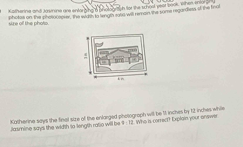 Katherine and Jasmine are enlarging a photograph for the school year book. When enlarging 
photos on the photocopier, the width to length ratio will remain the same regardless of the final 
size of the photo. 
Katherine says the final size of the enlarged photograph will be 11 inches by 12 ínches while 
Jasmine says the width to length ratio will be 9:12. Who is correct? Explain your answer.